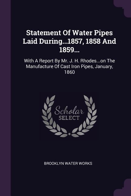 Statement Of Water Pipes Laid During...1857, 1858 And 1859...: With A Report By Mr. J. H. Rhodes...on The Manufacture Of Cast Iron Pipes, January, 1860