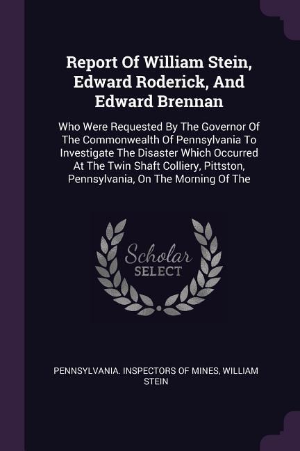 Report Of William Stein, Edward Roderick, And Edward Brennan: Who Were Requested By The Governor Of The Commonwealth Of Pennsylvania To Investigate The Disaster Which Occurred At The Twin Shaft Colliery, Pittston, Pennsylvania, On The Morning Of The