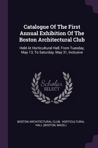 Catalogue Of The First Annual Exhibition Of The Boston Architectural Club Held At Horticultural Hall, From Tuesday, May 13, To Saturday, May 31, Inclusive