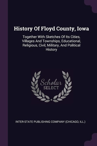 History Of Floyd County, Iowa Together With Sketches Of Its Cities, Villages And Townships, Educational, Religious, Civil, Military, And Political History