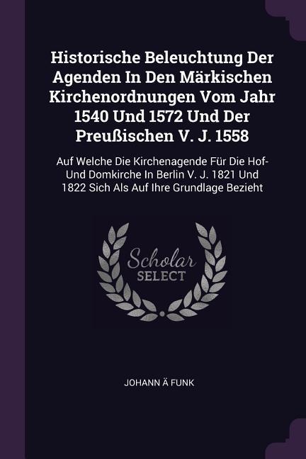 Historische Beleuchtung Der Agenden In Den Märkischen Kirchenordnungen Vom Jahr 1540 Und 1572 Und Der Preußischen V. J. 1558: Auf Welche Die Kirchenagende Für Die Hof- Und Domkirche In Berlin V. J. 1821 Und 1822 Sich Als Auf Ihre Grundlage Bezieht