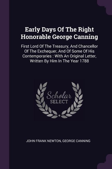 Early Days Of The Right Honorable George Canning: First Lord Of The Treasury, And Chancellor Of The Exchequer, And Of Some Of His Contemporaries: With An Original Letter, Written By Him In The Year 1788