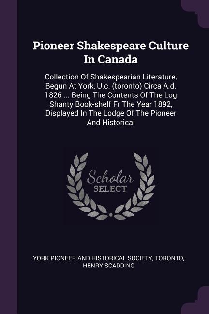 Pioneer Shakespeare Culture In Canada: Collection Of Shakespearian Literature, Begun At York, U.c. (toronto) Circa A.d. 1826 ... Being The Contents Of The Log Shanty Book-shelf Fr The Year 1892, Displayed In The Lodge Of The Pioneer And Historical