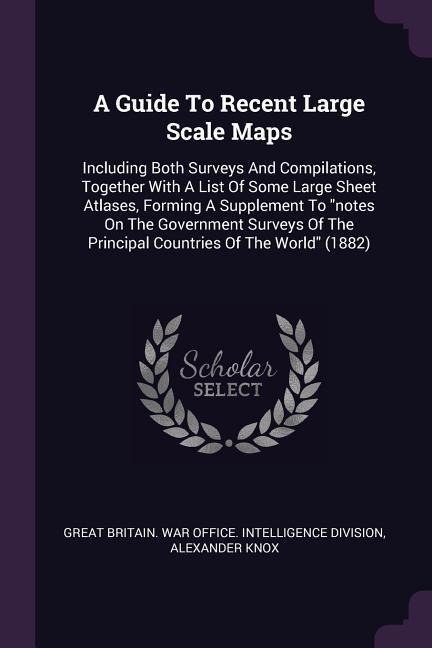 A Guide To Recent Large Scale Maps: Including Both Surveys And Compilations, Together With A List Of Some Large Sheet Atlases, Forming A Supplement To notes On The Government Surveys Of The Principal Countries Of The World (1882)