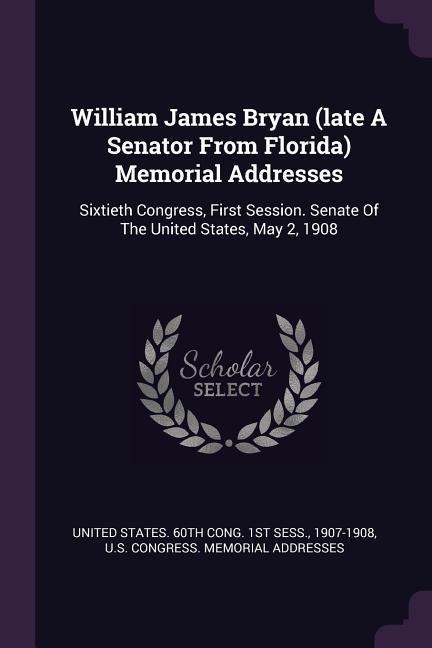 William James Bryan (late A Senator From Florida) Memorial Addresses: Sixtieth Congress, First Session. Senate Of The United States, May 2, 1908