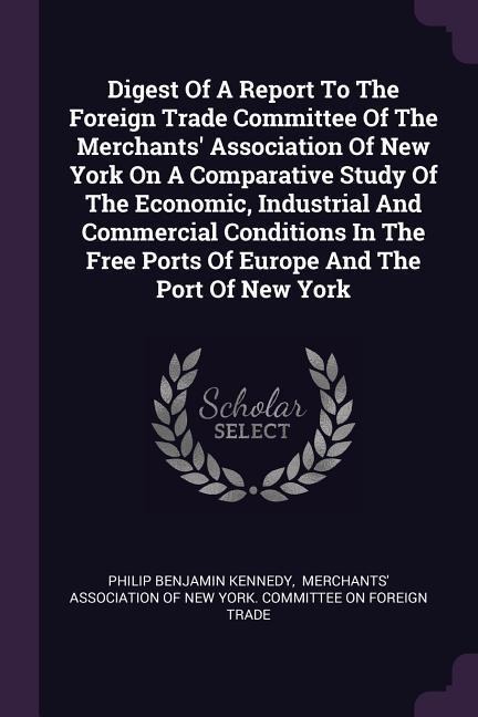 Digest Of A Report To The Foreign Trade Committee Of The Merchants Association Of New York On A Comparative Study Of The Economic, Industrial And Commercial Conditions In The Free Ports Of Europe And The Port Of New York