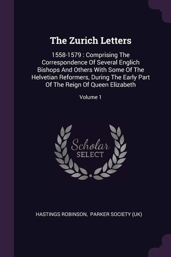The Zurich Letters 1558-1579: Comprising The Correspondence Of Several Englich Bishops And Others With Some Of The Helvetian Reformers, During The Early Part Of The Reign Of Queen Elizabeth; Volume 1
