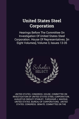United States Steel Corporation Hearings Before The Committee On Investigation Of United States Steel Corporation. House Of Representatives. [in Eight Volumes], Volume 3, Issues 13-35