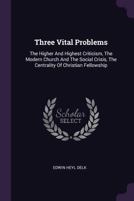 Three Vital Problems: The Higher And Highest Criticism, The Modern Church And The Social Crisis, The Centrality Of Christian Fellowship