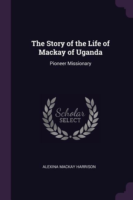 The Story of the Life of Mackay of Uganda: Pioneer Missionary