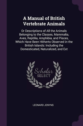 A Manual of British Vertebrate Animals Or Descriptions of All the Animals Belonging to the Classes, Mammalia, Aves, Reptilia, Amphibia, and Pisces, Which Have Been Hitherto Observed in the British Islands: Including the Domesticated, Naturalized, and Ext