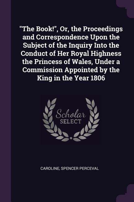 The Book!, Or, the Proceedings and Correspondence Upon the Subject of the Inquiry Into the Conduct of Her Royal Highness the Princess of Wales, Under a Commission Appointed by the King in the Year 1806