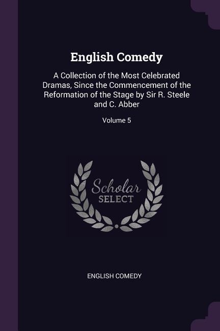 English Comedy: A Collection of the Most Celebrated Dramas, Since the Commencement of the Reformation of the Stage by Sir R. Steele and C. Abber; Volume 5