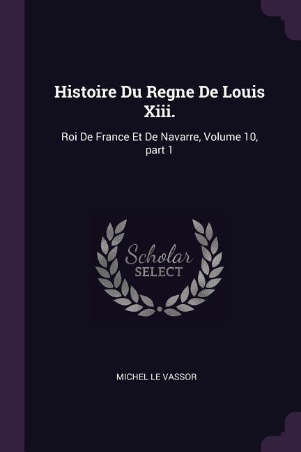 Histoire Du Regne De Louis Xiii.: Roi De France Et De Navarre, Volume 10, part 1