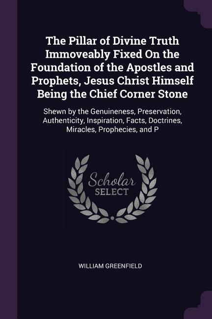 The Pillar of Divine Truth Immoveably Fixed On the Foundation of the Apostles and Prophets, Jesus Christ Himself Being the Chief Corner Stone: Shewn by the Genuineness, Preservation, Authenticity, Inspiration, Facts, Doctrines, Miracles, Prophecies, and P