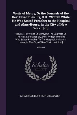 Visits of Mercy; Or the Journals of the Rev. Ezra Stiles Ely, D.D.: Written While He Was Stated Preacher to the Hospital and Alms-House, in the City of New York.: [-Ii]: Volume 1 Of Visits Of Mercy; Or The Journals Of The Rev. Ezra Stiles Ely, D.D.: Writt