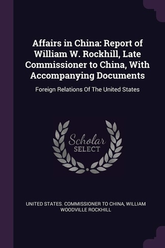 Affairs in China Report of William W. Rockhill, Late Commissioner to China, With Accompanying Documents: Foreign Relations Of The United States