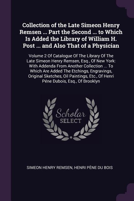 Collection of the Late Simeon Henry Remsen ... Part the Second ... to Which Is Added the Library of William H. Post ... and Also That of a Physician: Volume 2 Of Catalogue Of The Library Of The Late Simeon Henry Remsen, Esq., Of New York: With Addenda Fro