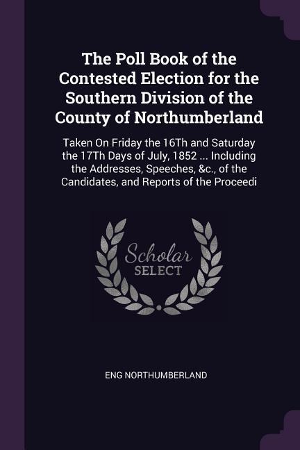 The Poll Book of the Contested Election for the Southern Division of the County of Northumberland: Taken On Friday the 16Th and Saturday the 17Th Days of July, 1852 ... Including the Addresses, Speeches, &c., of the Candidates, and Reports of the Proceedi
