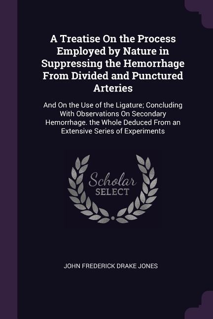 A Treatise On the Process Employed by Nature in Suppressing the Hemorrhage From Divided and Punctured Arteries: And On the Use of the Ligature; Concluding With Observations On Secondary Hemorrhage. the Whole Deduced From an Extensive Series of Experiments