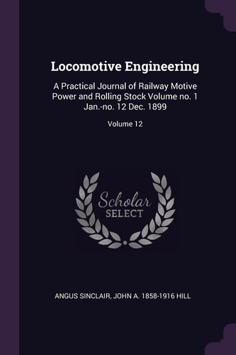 Locomotive Engineering A Practical Journal of Railway Motive Power and Rolling Stock Volume No. 1 Jan. -No. 12 Dec. 1899; Volume 12