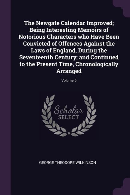 The Newgate Calendar Improved; Being Interesting Memoirs of Notorious Characters who Have Been Convicted of Offences Against the Laws of England, During the Seventeenth Century; and Continued to the Present Time, Chronologically Arranged; Volume 6