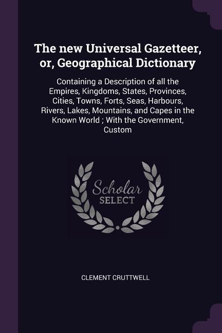The new Universal Gazetteer, or, Geographical Dictionary: Containing a Description of all the Empires, Kingdoms, States, Provinces, Cities, Towns, Forts, Seas, Harbours, Rivers, Lakes, Mountains, and Capes in the Known World; With the Government, Custom