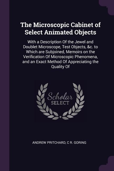 The Microscopic Cabinet of Select Animated Objects: With a Description Of the Jewel and Doublet Microscope, Test Objects, &c. to Which are Subjoined, Memoirs on the Verification Of Microscopic Phenomena, and an Exact Method Of Appreciating the Quality Of