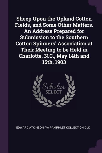 Sheep Upon the Upland Cotton Fields, and Some Other Matters. An Address Prepared for Submission to the Southern Cotton Spinners Association at Their Meeting to be Held in Charlotte, N.C., May 14th and 15th, 1903