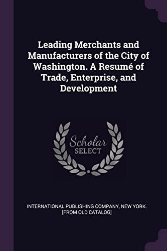 Leading Merchants and Manufacturers of the City of Washington. a Resumé of Trade, Enterprise, and Development