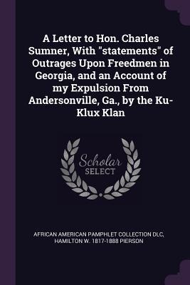 A Letter to Hon. Charles Sumner, With statements of Outrages Upon Freedmen in Georgia, and an Account of my Expulsion From Andersonville, Ga., by the Ku-Klux Klan