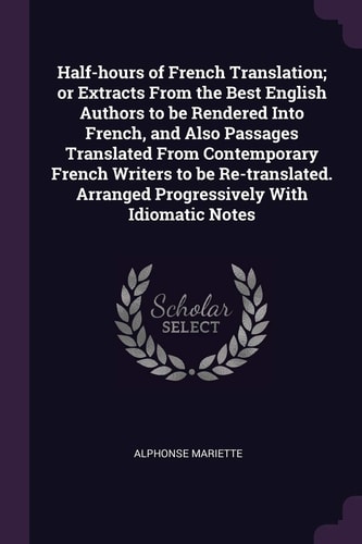 Half-Hours of French Translation; Or Extracts from the Best English Authors to Be Rendered Into French, and Also Passages Translated from Contemporary French Writers to Be Re-translated. Arranged Progressively with Idiomatic Notes