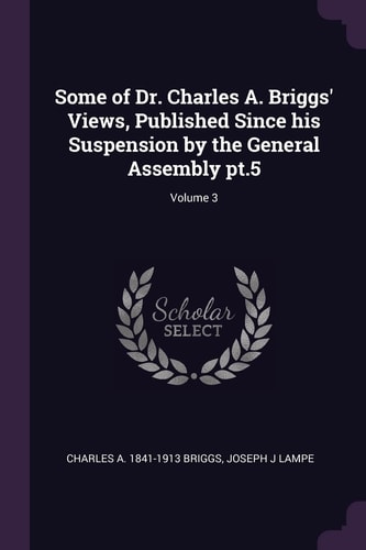 Some of Dr. Charles A. Briggs' Views, Published Since His Suspension by the General Assembly Pt. 5; Volume 3