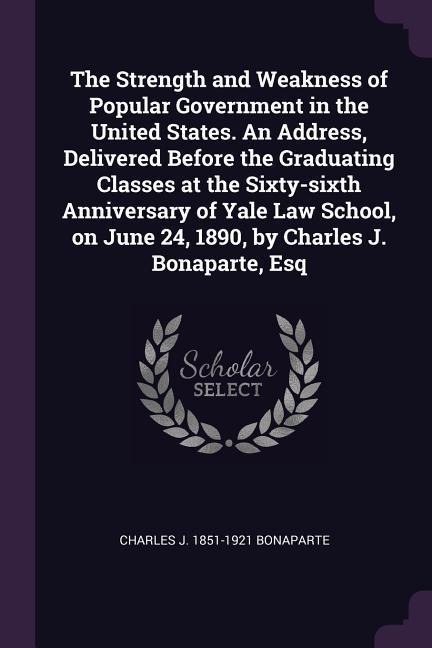 The Strength and Weakness of Popular Government in the United States. An Address, Delivered Before the Graduating Classes at the Sixty-sixth Anniversary of Yale Law School, on June 24, 1890, by Charles J. Bonaparte, Esq