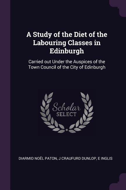 A Study of the Diet of the Labouring Classes in Edinburgh: Carried out Under the Auspices of the Town Council of the City of Edinburgh