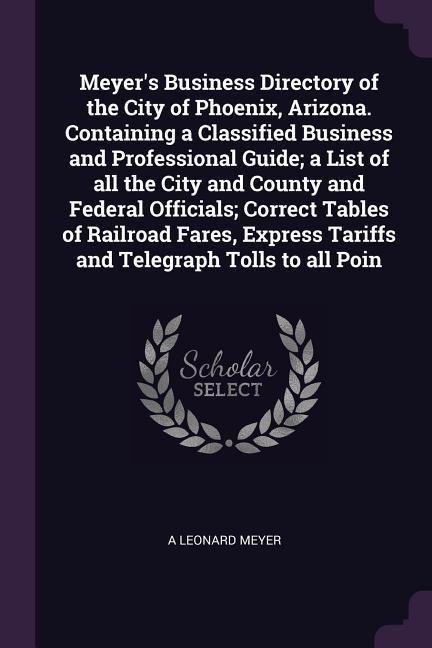 Meyers Business Directory of the City of Phoenix, Arizona. Containing a Classified Business and Professional Guide; a List of all the City and County and Federal Officials; Correct Tables of Railroad Fares, Express Tariffs and Telegraph Tolls to all Poin