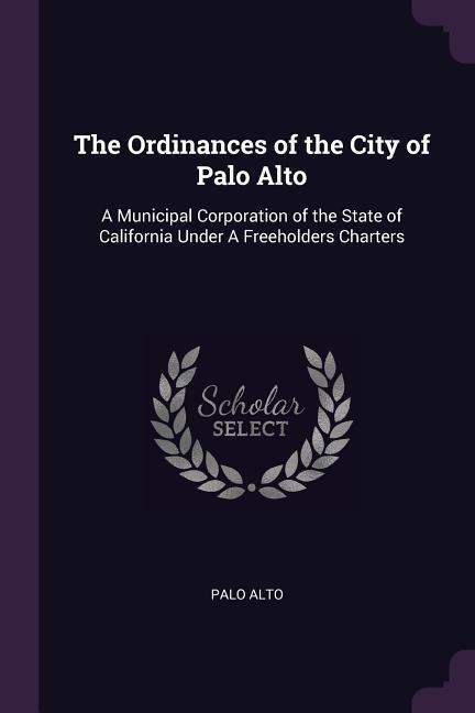 The Ordinances of the City of Palo Alto: A Municipal Corporation of the State of California Under A Freeholders Charters