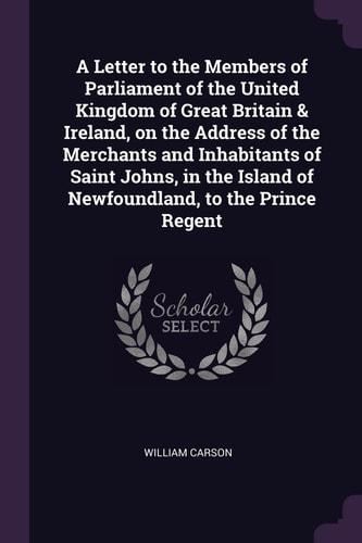 A Letter to the Members of Parliament of the United Kingdom of Great Britain & Ireland, on the Address of the Merchants and Inhabitants of Saint Johns, in the Island of Newfoundland, to the Prince Regent