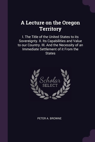 A Lecture on the Oregon Territory I. The Title of the United States to Its Sovereignty. II. Its Capabilities and Value to Our Country. III. And the Necessity of an Immediate Settlement of it From the States