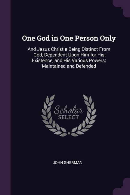 One God in One Person Only: And Jesus Christ a Being Distinct From God, Dependent Upon Him for His Existence, and His Various Powers; Maintained and Defended