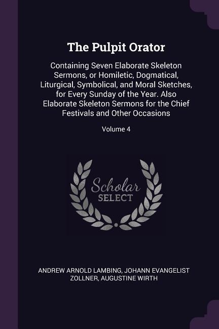 The Pulpit Orator: Containing Seven Elaborate Skeleton Sermons, or Homiletic, Dogmatical, Liturgical, Symbolical, and Moral Sketches, for Every Sunday of the Year. Also Elaborate Skeleton Sermons for the Chief Festivals and Other Occasions; Volume 4