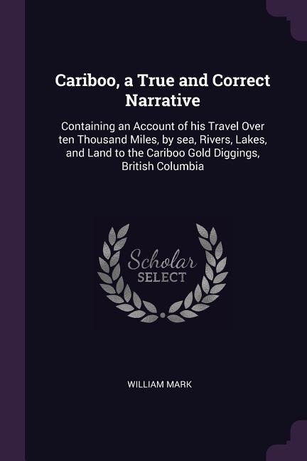 Cariboo, a True and Correct Narrative: Containing an Account of his Travel Over ten Thousand Miles, by sea, Rivers, Lakes, and Land to the Cariboo Gold Diggings, British Columbia