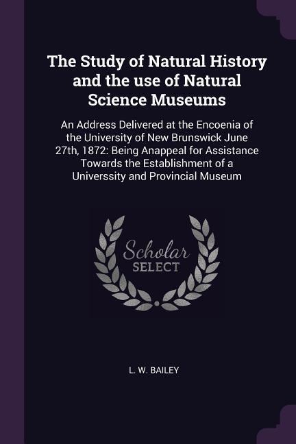 The Study of Natural History and the use of Natural Science Museums: An Address Delivered at the Encoenia of the University of New Brunswick June 27th, 1872: Being Anappeal for Assistance Towards the Establishment of a Universsity and Provincial Museum