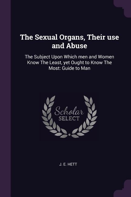 The Sexual Organs, Their use and Abuse: The Subject Upon Which men and Women Know The Least, yet Ought to Know The Most: Guide to Man