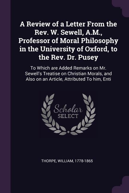 A Review of a Letter From the Rev. W. Sewell, A.M., Professor of Moral Philosophy in the University of Oxford, to the Rev. Dr. Pusey: To Which are Added Remarks on Mr. Sewells Treatise on Christian Morals, and Also on an Article, Attributed To him, Enti