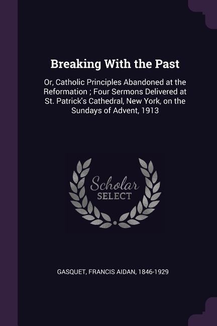 Breaking With the Past: Or, Catholic Principles Abandoned at the Reformation; Four Sermons Delivered at St. Patricks Cathedral, New York, on the Sundays of Advent, 1913