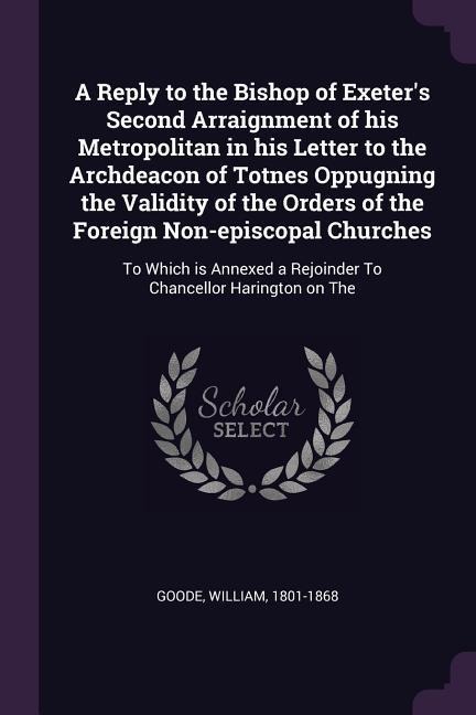 A Reply to the Bishop of Exeters Second Arraignment of his Metropolitan in his Letter to the Archdeacon of Totnes Oppugning the Validity of the Orders of the Foreign Non-episcopal Churches: To Which is Annexed a Rejoinder To Chancellor Harington on The