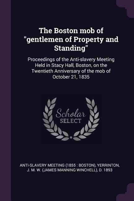 The Boston mob of gentlemen of Property and Standing: Proceedings of the Anti-slavery Meeting Held in Stacy Hall, Boston, on the Twentieth Anniversary of the mob of October 21, 1835
