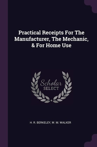 Practical Receipts For The Manufacturer, The Mechanic, & For Home Use
