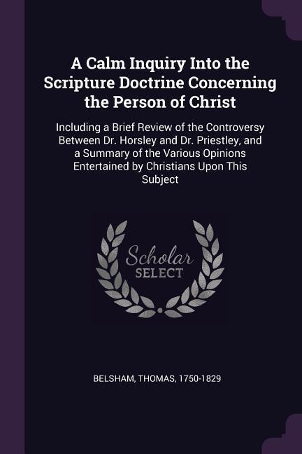 A Calm Inquiry Into the Scripture Doctrine Concerning the Person of Christ: Including a Brief Review of the Controversy Between Dr. Horsley and Dr. Priestley, and a Summary of the Various Opinions Entertained by Christians Upon This Subject